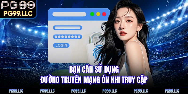 Bạn cần sử dụng đường truyền mạng ổn khi truy cập